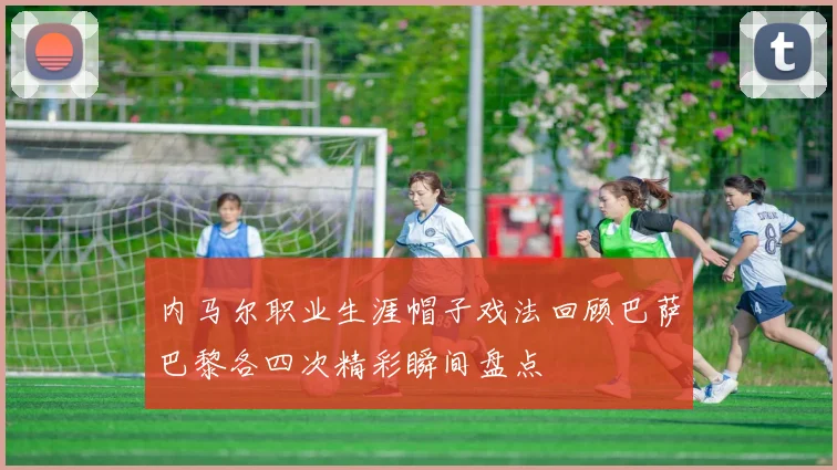 内马尔职业生涯帽子戏法回顾巴萨巴黎各四次精彩瞬间盘点