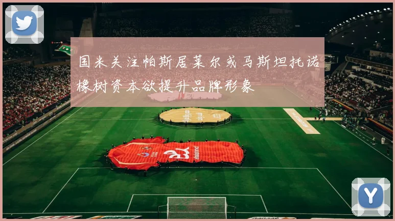 国米关注帕斯居莱尔或马斯坦托诺橡树资本欲提升品牌形象