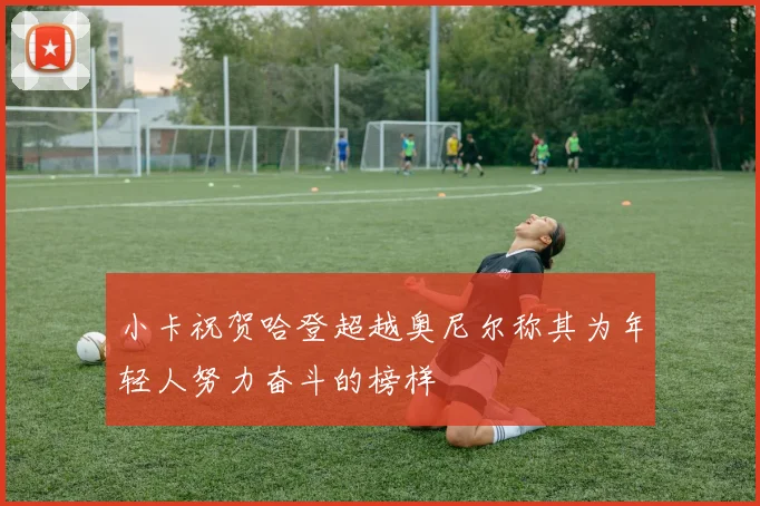 小卡祝贺哈登超越奥尼尔称其为年轻人努力奋斗的榜样