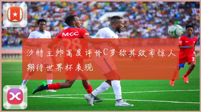 沙特主帅高度评价C罗称其效率惊人期待世界杯表现