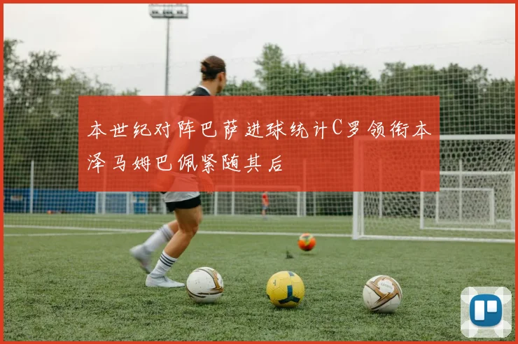 本世纪对阵巴萨进球统计C罗领衔本泽马姆巴佩紧随其后