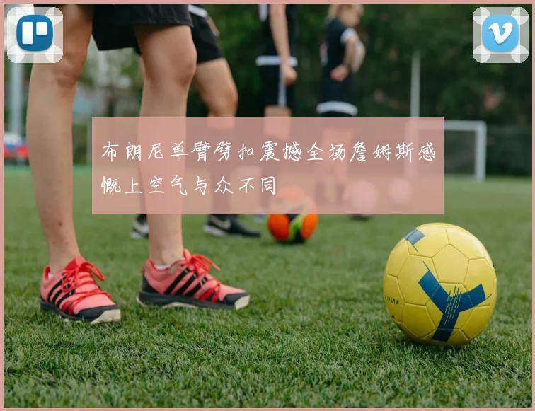 布朗尼单臂劈扣震撼全场詹姆斯感慨上空气与众不同