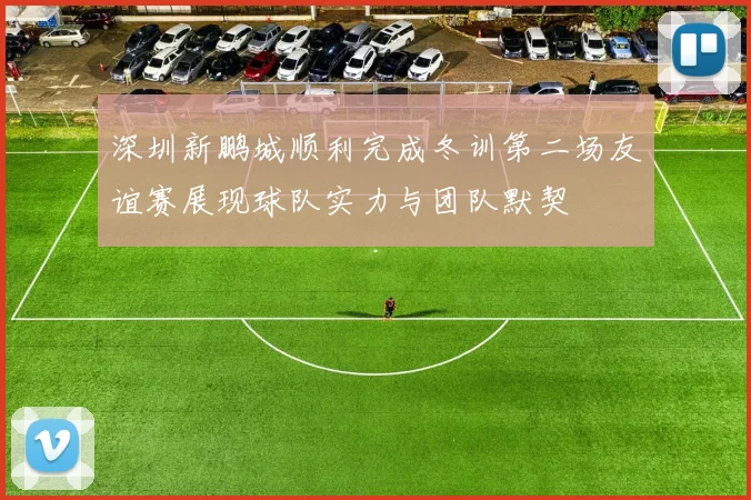 深圳新鹏城顺利完成冬训第二场友谊赛展现球队实力与团队默契