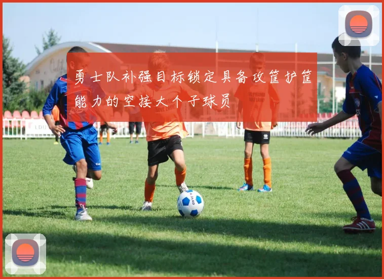 勇士队补强目标锁定具备攻筐护筐能力的空接大个子球员