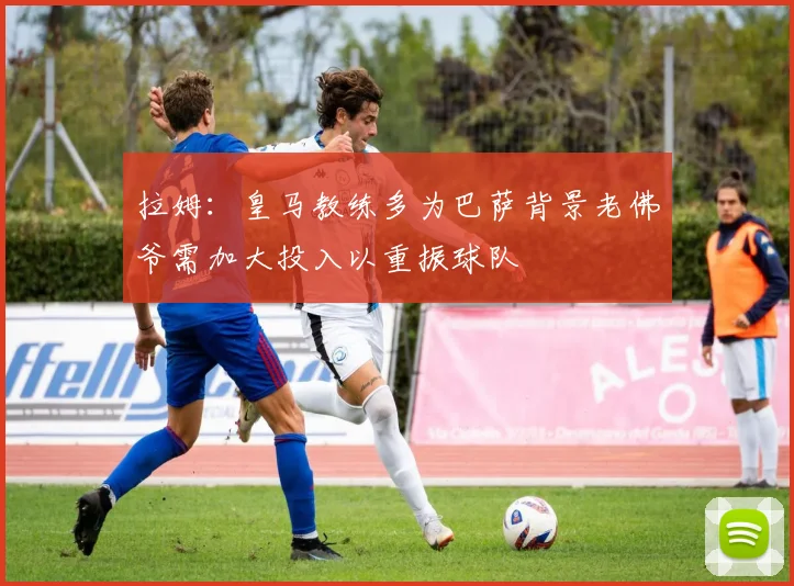 拉姆：皇马教练多为巴萨背景老佛爷需加大投入以重振球队