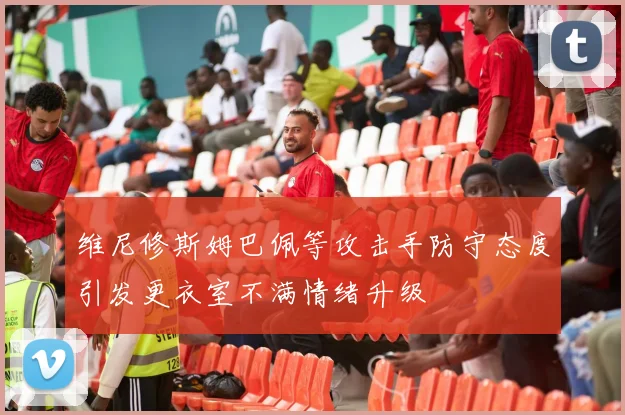 维尼修斯姆巴佩等攻击手防守态度引发更衣室不满情绪升级