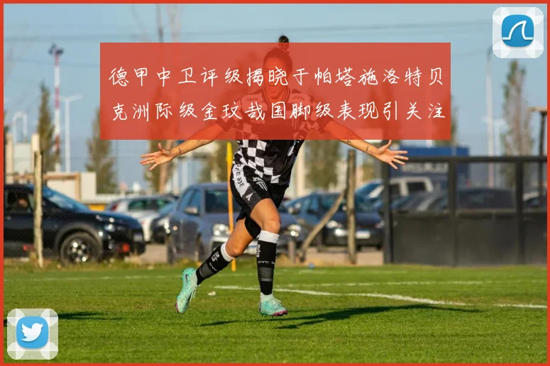 德甲中卫评级揭晓于帕塔施洛特贝克洲际级金玟哉国脚级表现引关注