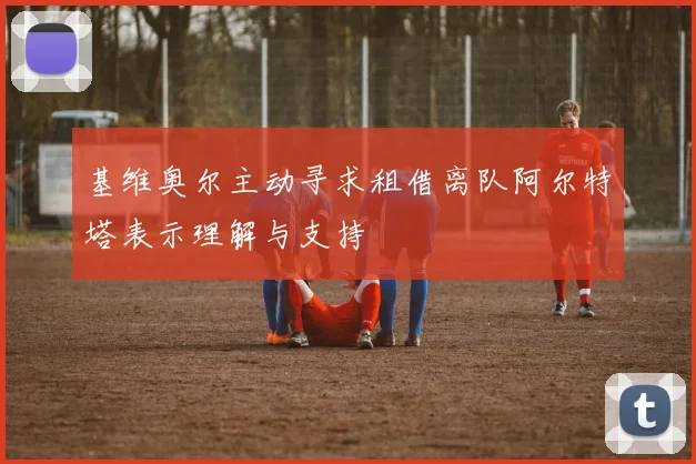 基维奥尔主动寻求租借离队阿尔特塔表示理解与支持