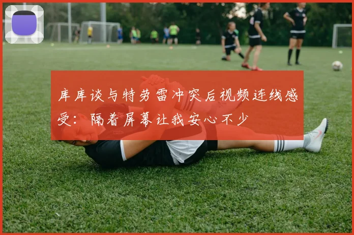 库库谈与特劳雷冲突后视频连线感受：隔着屏幕让我安心不少