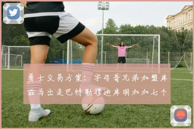 勇士交易方案：字母哥兄弟加盟库兹马出走巴特勒穆迪库明加加七个首轮选秀权