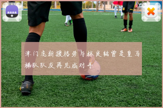 津门虎新援格劳与林良铭曾是皇马梯队队友再见成对手