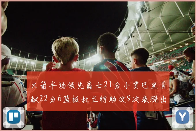 火箭半场领先爵士21分小贾巴里贡献22分6篮板杜兰特助攻9次表现出色