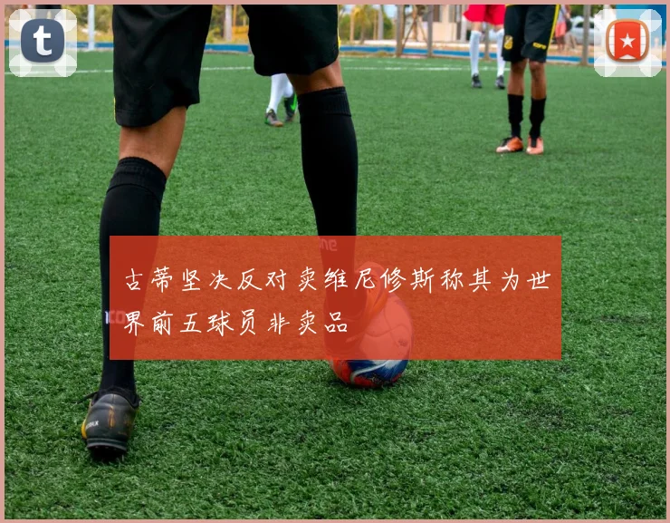 古蒂坚决反对卖维尼修斯称其为世界前五球员非卖品