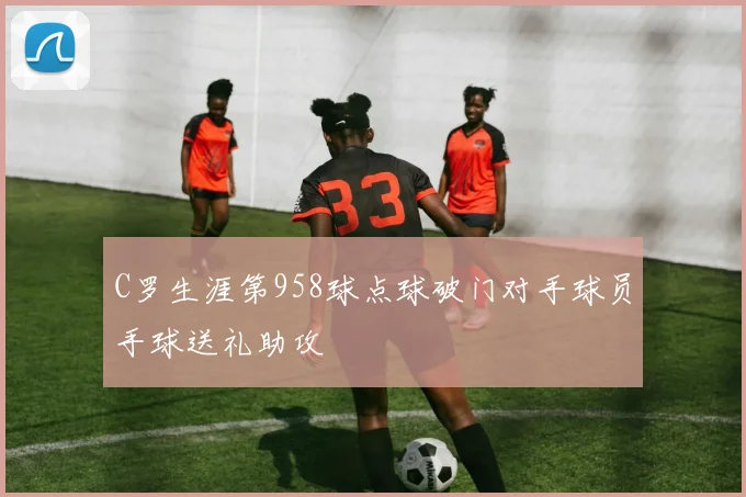 C罗生涯第958球点球破门对手球员手球送礼助攻