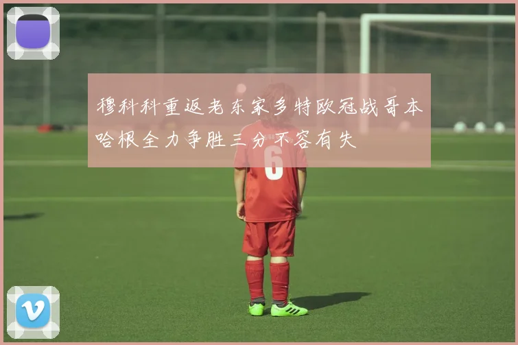 穆科科重返老东家多特欧冠战哥本哈根全力争胜三分不容有失