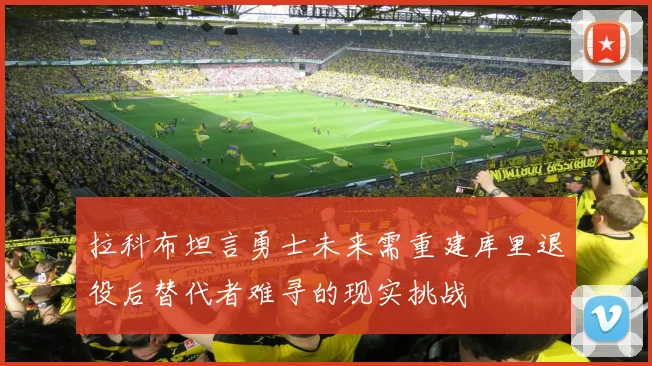 拉科布坦言勇士未来需重建库里退役后替代者难寻的现实挑战