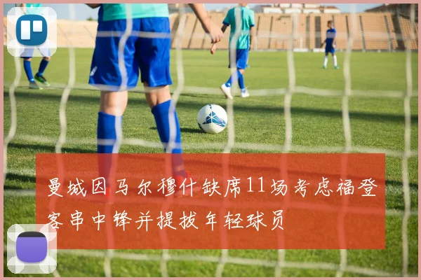 曼城因马尔穆什缺席11场考虑福登客串中锋并提拔年轻球员