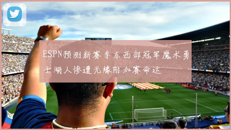 ESPN预测新赛季东西部冠军魔术勇士湖人惨遭无缘附加赛命运