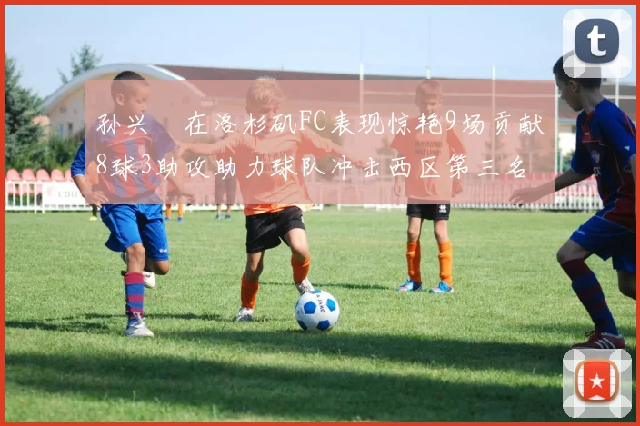 孙兴慜在洛杉矶FC表现惊艳9场贡献8球3助攻助力球队冲击西区第三名