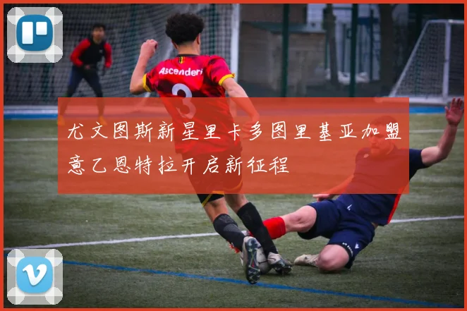 尤文图斯新星里卡多图里基亚加盟意乙恩特拉开启新征程