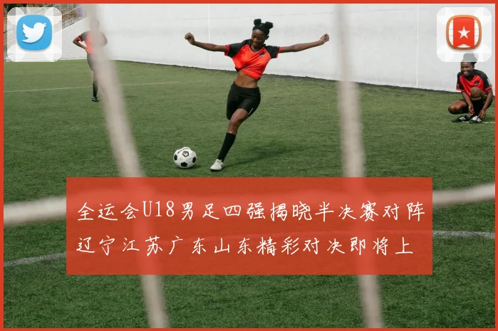 全运会U18男足四强揭晓半决赛对阵辽宁江苏广东山东精彩对决即将上演