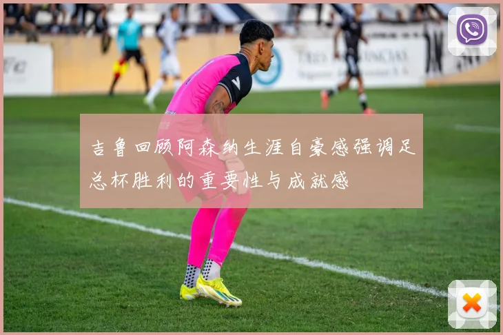 吉鲁回顾阿森纳生涯自豪感强调足总杯胜利的重要性与成就感