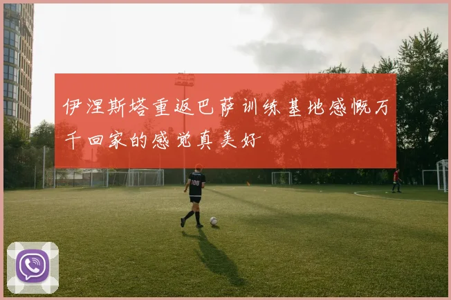 伊涅斯塔重返巴萨训练基地感慨万千回家的感觉真美好
