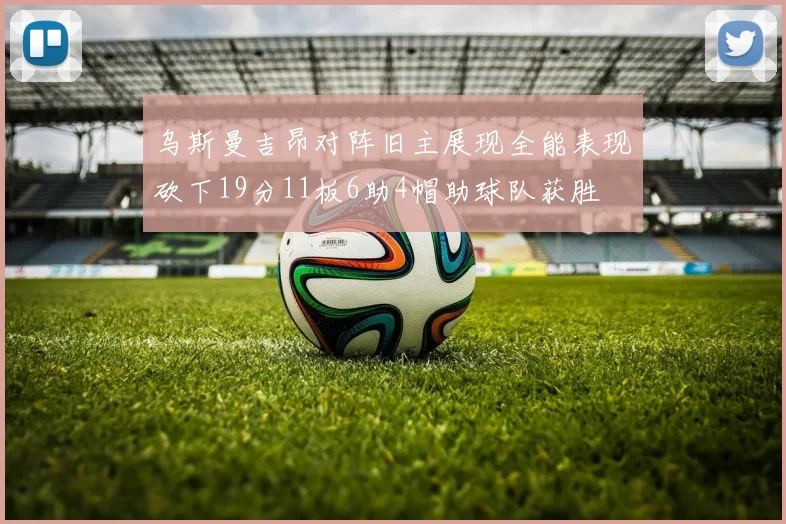 乌斯曼吉昂对阵旧主展现全能表现砍下19分11板6助4帽助球队获胜