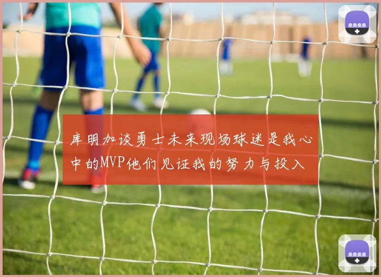 库明加谈勇士未来现场球迷是我心中的MVP他们见证我的努力与投入