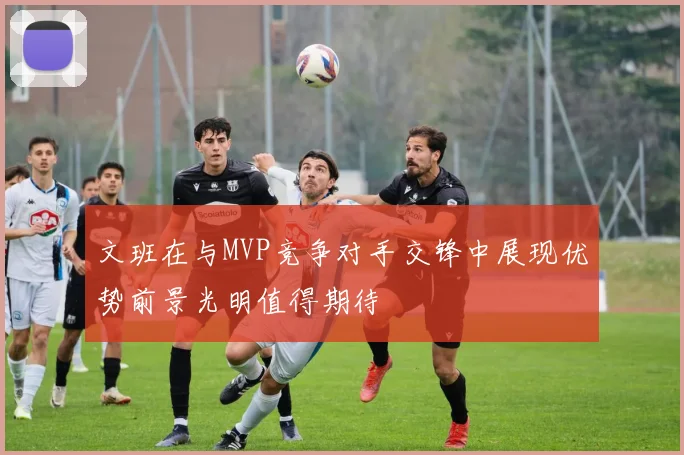 文班在与MVP竞争对手交锋中展现优势前景光明值得期待