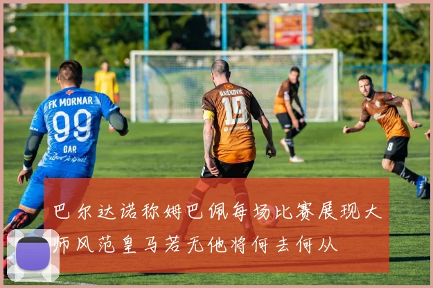 巴尔达诺称姆巴佩每场比赛展现大师风范皇马若无他将何去何从