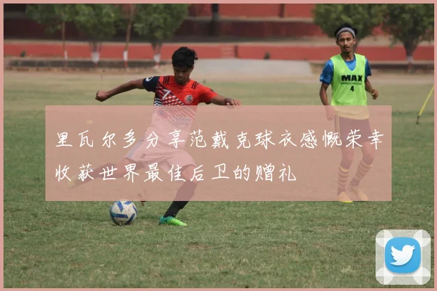 里瓦尔多分享范戴克球衣感慨荣幸收获世界最佳后卫的赠礼